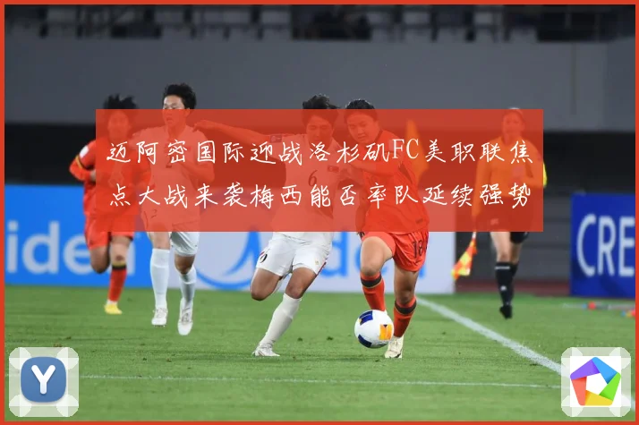 迈阿密国际迎战洛杉矶FC美职联焦点大战来袭梅西能否率队延续强势表现-深度解析