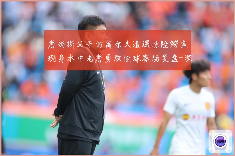 詹姆斯父子打高尔夫遭遇惊险鳄鱼现身水中老詹勇敢捡球赛场复盘-深度解析