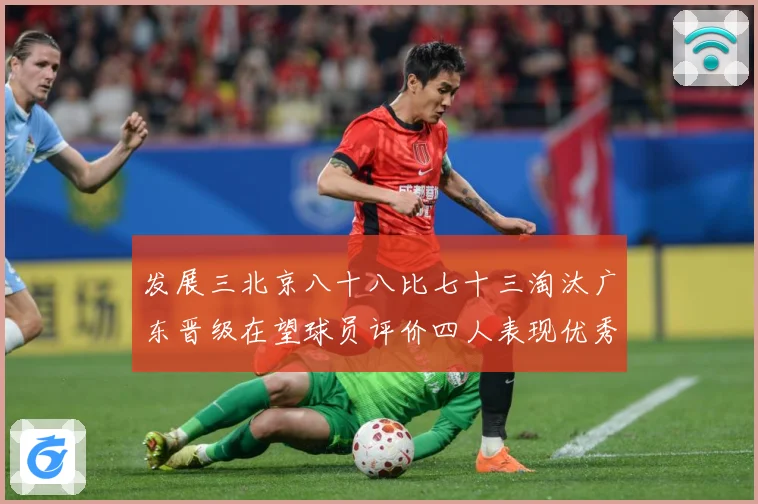 发展三北京八十八比七十三淘汰广东晋级在望球员评价四人表现优秀三专题观察-深度解析